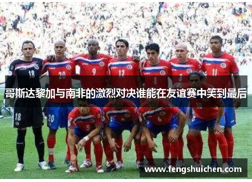 哥斯达黎加与南非的激烈对决谁能在友谊赛中笑到最后