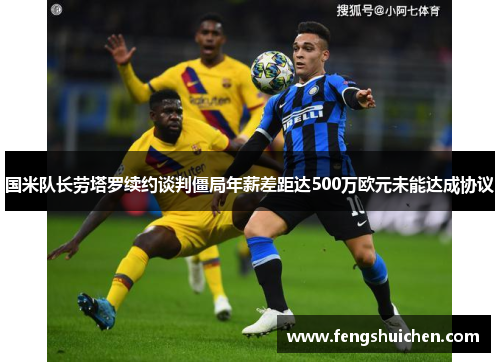 国米队长劳塔罗续约谈判僵局年薪差距达500万欧元未能达成协议