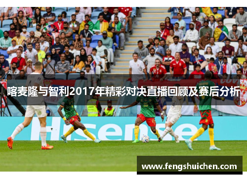 喀麦隆与智利2017年精彩对决直播回顾及赛后分析