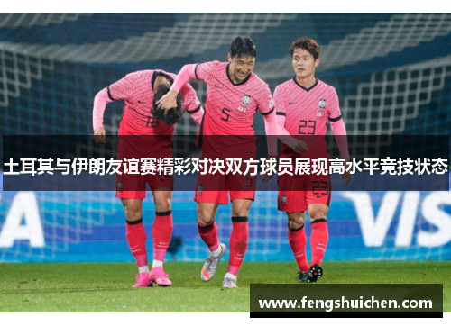 土耳其与伊朗友谊赛精彩对决双方球员展现高水平竞技状态 土耳其与伊朗友谊赛精彩对决双方球员展现高水平竞技状态