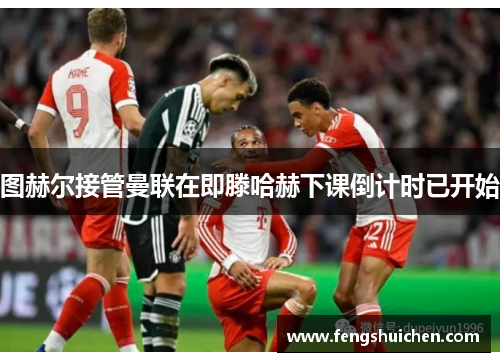 图赫尔接管曼联在即滕哈赫下课倒计时已开始