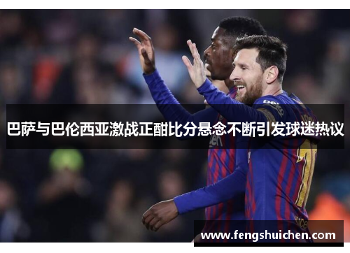 巴萨与巴伦西亚激战正酣比分悬念不断引发球迷热议