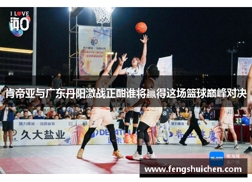 肯帝亚与广东丹阳激战正酣谁将赢得这场篮球巅峰对决
