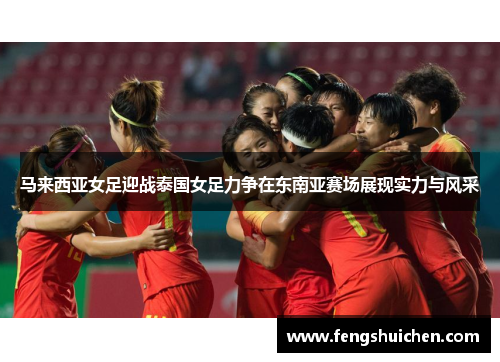 马来西亚女足迎战泰国女足力争在东南亚赛场展现实力与风采