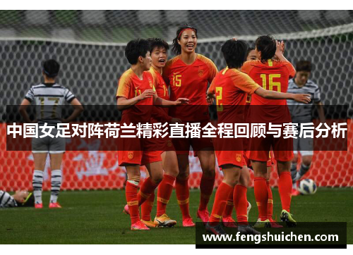 中国女足对阵荷兰精彩直播全程回顾与赛后分析 中国女足对阵荷兰精彩直播全程回顾与赛后分析